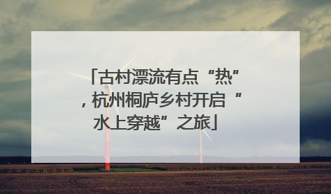 古村漂流有点“热”，杭州桐庐乡村开启“水上穿越”之旅