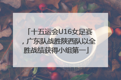 十五运会U16女足赛，广东队战胜陕西队以全胜战绩获得小组第一