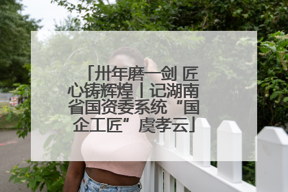 卅年磨一剑 匠心铸辉煌丨记湖南省国资委系统“国企工匠”虞孝云