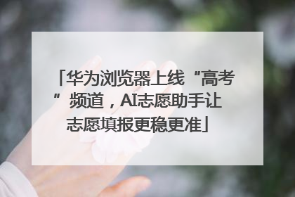 华为浏览器上线“高考”频道，AI志愿助手让志愿填报更稳更准