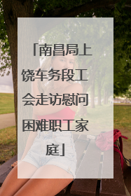 南昌局上饶车务段工会走访慰问困难职工家庭