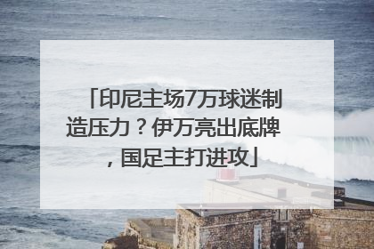 印尼主场7万球迷制造压力？伊万亮出底牌，国足主打进攻