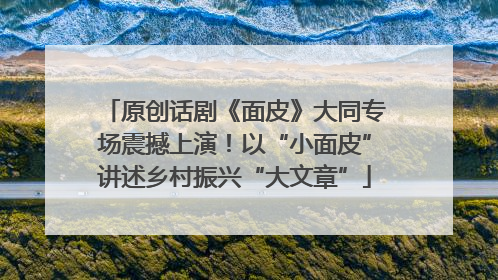 原创话剧《面皮》大同专场震撼上演！以“小面皮”讲述乡村振兴“大文章”
