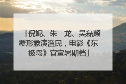 倪妮、朱一龙、吴磊颠覆形象演渔民，电影《东极岛》官宣暑期档