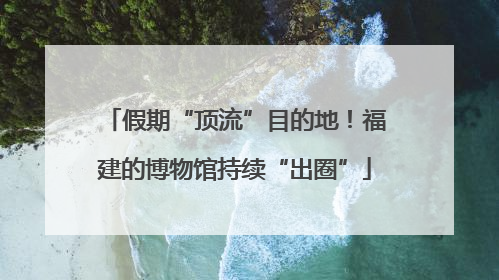 假期“顶流”目的地！福建的博物馆持续“出圈”