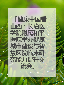 健康中国看山西：长治医学院附属和平医院举办健康城市建设与智慧医院临床研究能力提升交流会