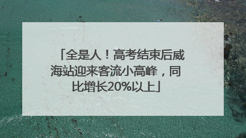 全是人！高考结束后威海站迎来客流小高峰，同比增长20%以上