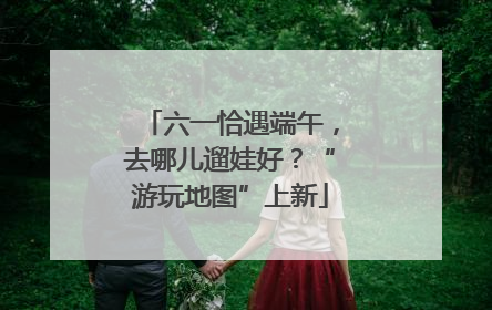 六一恰遇端午，去哪儿遛娃好？“游玩地图”上新