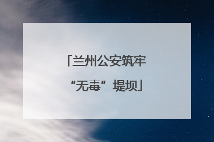兰州公安筑牢“无毒”堤坝