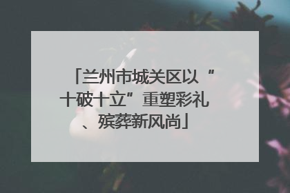 兰州市城关区以“十破十立”重塑彩礼、殡葬新风尚