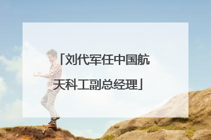 刘代军任中国航天科工副总经理