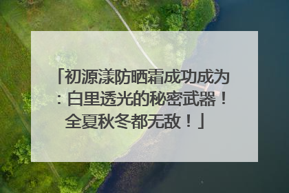 初源漾防晒霜成功成为：白里透光的秘密武器！全夏秋冬都无敌！