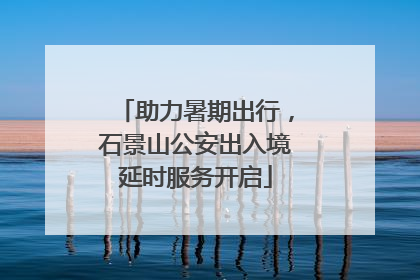助力暑期出行，石景山公安出入境延时服务开启