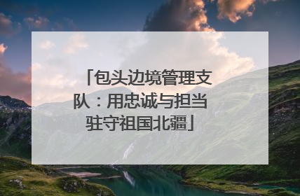 包头边境管理支队：用忠诚与担当驻守祖国北疆
