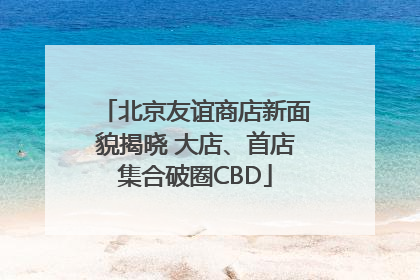 北京友谊商店新面貌揭晓 大店、首店集合破圈CBD