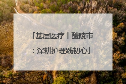 基层医疗丨醴陵市：深耕护理践初心