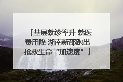 基层就诊率升 就医费用降 湖南新邵跑出抢救生命“加速度”