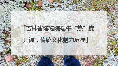 吉林省博物院端午“热”度升温，传统文化魅力尽显