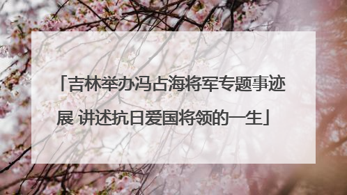 吉林举办冯占海将军专题事迹展 讲述抗日爱国将领的一生