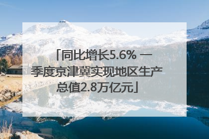同比增长5.6% 一季度京津冀实现地区生产总值2.8万亿元