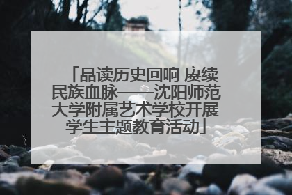 品读历史回响 赓续民族血脉——沈阳师范大学附属艺术学校开展学生主题教育活动
