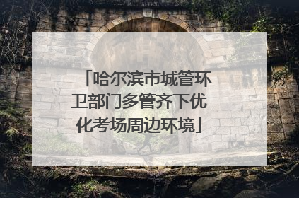 哈尔滨市城管环卫部门多管齐下优化考场周边环境