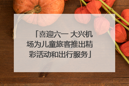 喜迎六一 大兴机场为儿童旅客推出精彩活动和出行服务