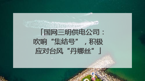 国网三明供电公司：吹响“集结号”，积极应对台风“丹娜丝”