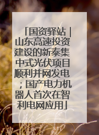国资驿站｜山东高速投资建设的新泰集中式光伏项目顺利并网发电；国产电力机器人首次在智利电网应用