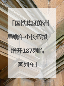 国铁集团郑州局端午小长假拟增开187列临客列车