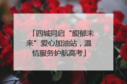 四城同启“馥郁未来”爱心加油站，温情服务护航高考