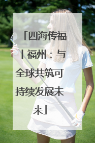 四海传福丨福州：与全球共筑可持续发展未来