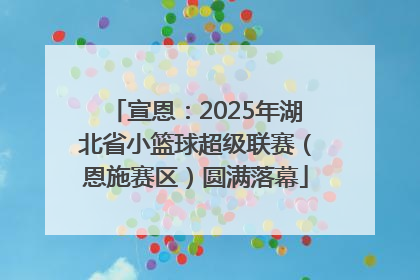 宣恩：2025年湖北省小篮球超级联赛（恩施赛区）圆满落幕