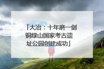 大冶：十年磨一剑 铜绿山国家考古遗址公园创建成功