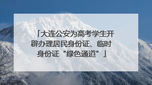 大连公安为高考学生开辟办理居民身份证、临时身份证“绿色通道”