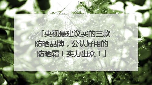 央视最建议买的三款防晒品牌，公认好用的防晒霜！实力出众！