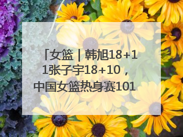女篮｜韩旭18+11张子宇18+10，中国女篮热身赛101比92胜日本