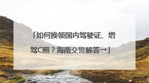 如何换领国内驾驶证、增驾C照？海南交警解答→