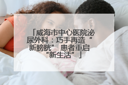 威海市中心医院泌尿外科：巧手再造“新膀胱” 患者重启“新生活”