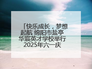 快乐成长，梦想起航 绵阳市盐亭华宸英才学校举行2025年六一庆祝活动