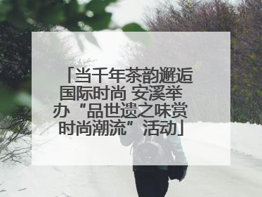 当千年茶韵邂逅国际时尚 安溪举办“品世遗之味赏时尚潮流”活动