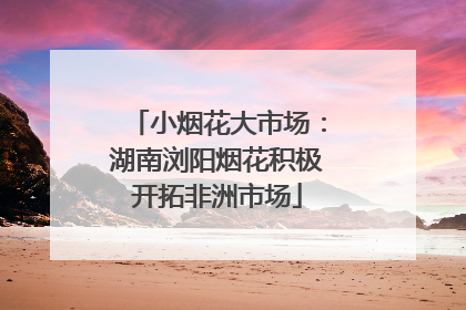 小烟花大市场：湖南浏阳烟花积极开拓非洲市场