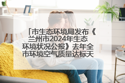 市生态环境局发布《兰州市2024年生态环境状况公报》去年全市环境空气质量达标天数301天