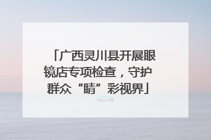 广西灵川县开展眼镜店专项检查，守护群众“睛”彩视界