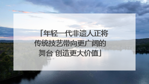 年轻一代非遗人正将传统技艺带向更广阔的舞台 创造更大价值