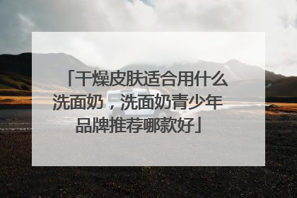 干燥皮肤适合用什么洗面奶，洗面奶青少年品牌推荐哪款好