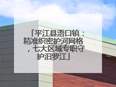 平江县浯口镇：精准织密护河网格，七大区域专职守护汨罗江