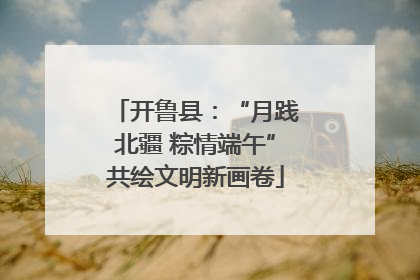 开鲁县：“月践北疆 粽情端午”共绘文明新画卷
