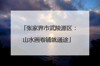 张家界市武陵源区：山水画卷铺就通途