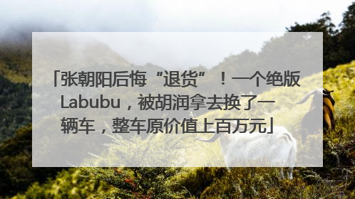 张朝阳后悔“退货”！一个绝版Labubu，被胡润拿去换了一辆车，整车原价值上百万元